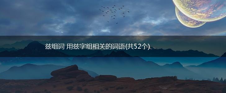 兹组词 用兹字组相关的词语(共52个),第1张